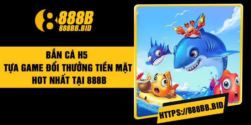 Bắn Cá H5 – Tựa Game Đổi Thưởng Tiền Mặt Hot Nhất tại 888B